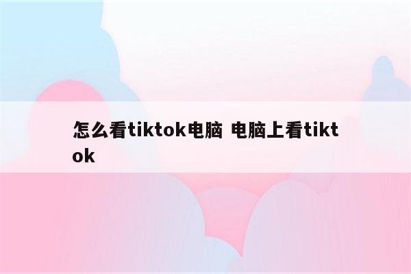 怎么看tiktok电脑 电脑上看tiktok