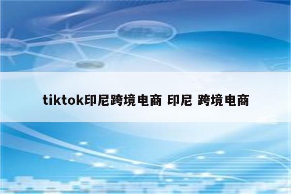 tiktok印尼跨境电商 印尼 跨境电商