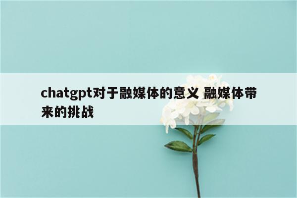 chatgpt对于融媒体的意义 融媒体带来的挑战