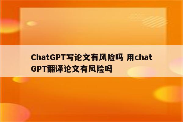 ChatGPT写论文有风险吗 用chatGPT翻译论文有风险吗