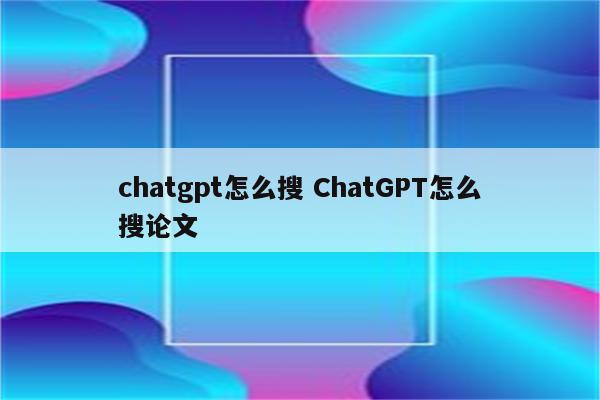 chatgpt怎么搜 ChatGPT怎么搜论文