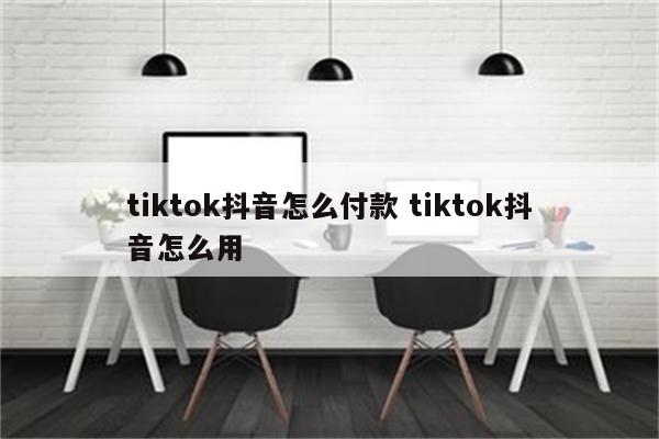 tiktok抖音怎么付款 tiktok抖音怎么用