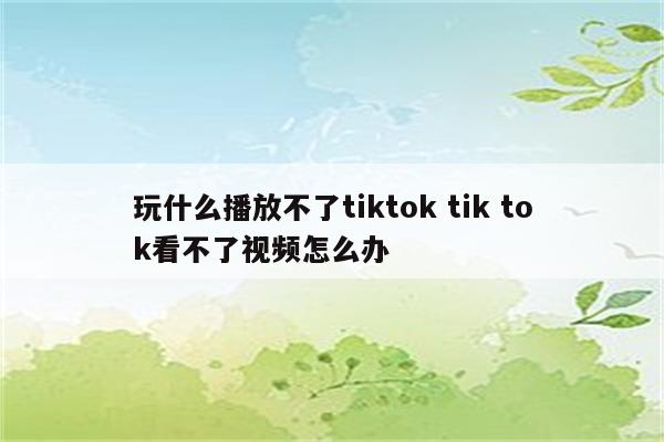 玩什么播放不了tiktok tik tok看不了视频怎么办