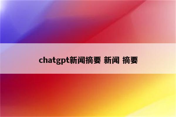 chatgpt新闻摘要 新闻 摘要