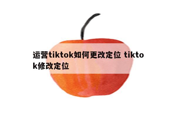 运营tiktok如何更改定位 tiktok修改定位