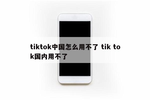 tiktok中国怎么用不了 tik tok国内用不了