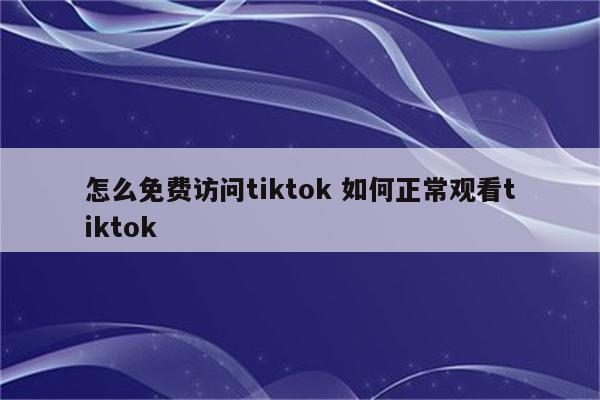 怎么免费访问tiktok 如何正常观看tiktok