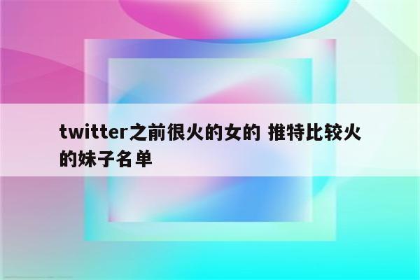 twitter之前很火的女的 推特比较火的妹子名单