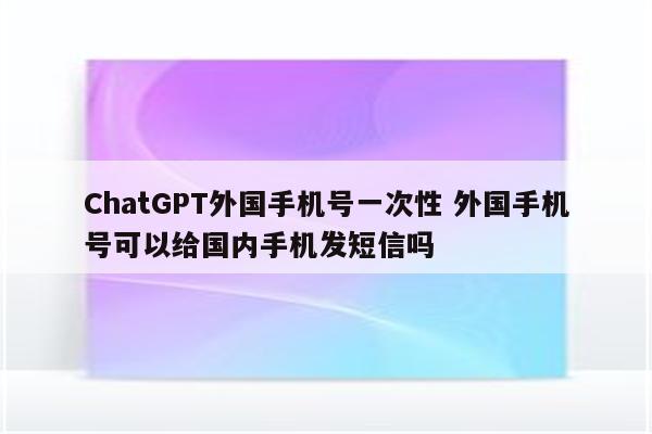 ChatGPT外国手机号一次性 外国手机号可以给国内手机发短信吗