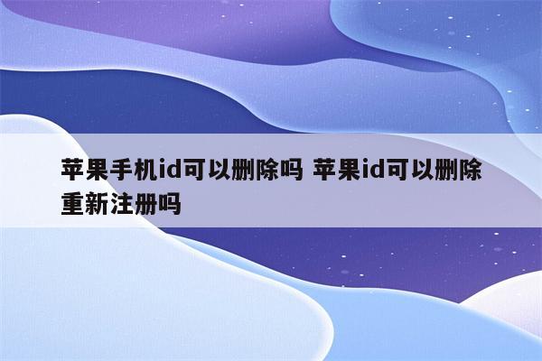 苹果手机id可以删除吗 苹果id可以删除重新注册吗