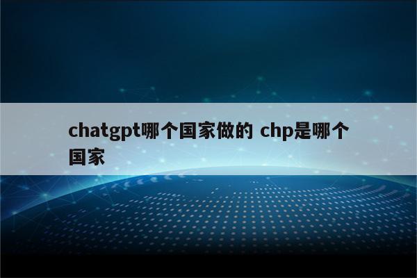 详细阅读:chatgpt哪个国家做的 chp是哪个国家 chatgpt哪个国家做的 chp是哪个国家