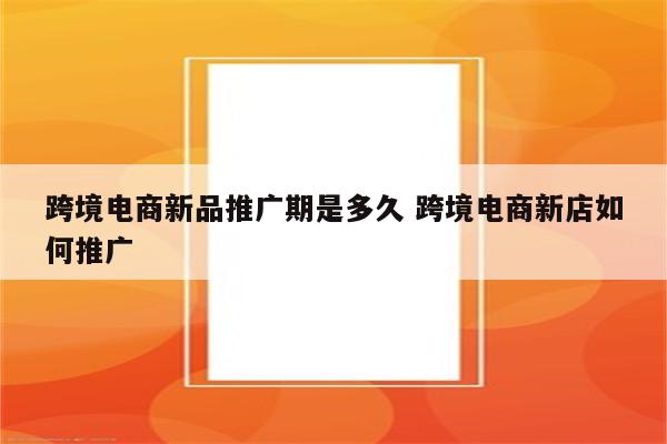 跨境电商新品推广期是多久 跨境电商新店如何推广