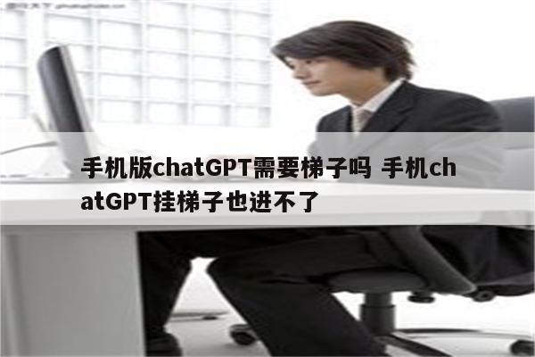 手机版chatGPT需要梯子吗 手机chatGPT挂梯子也进不了