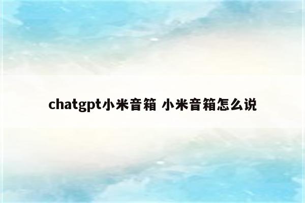 chatgpt小米音箱 小米音箱怎么说