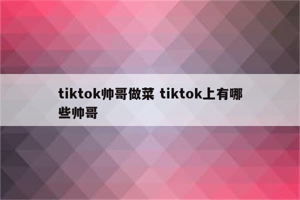 tiktok帅哥做菜 tiktok上有哪些帅哥