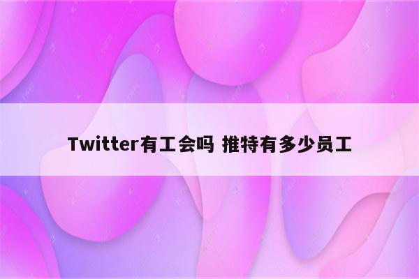 Twitter有工会吗 推特有多少员工