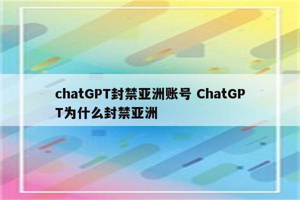 chatGPT封禁亚洲账号 ChatGPT为什么封禁亚洲