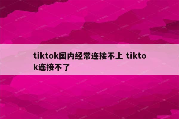 tiktok国内经常连接不上 tiktok连接不了