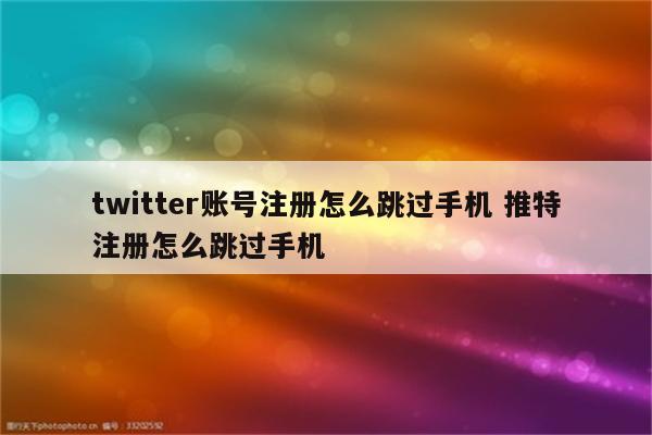 twitter账号注册怎么跳过手机 推特注册怎么跳过手机