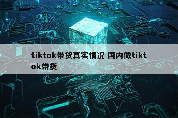 tiktok带货真实情况 国内做tiktok带货