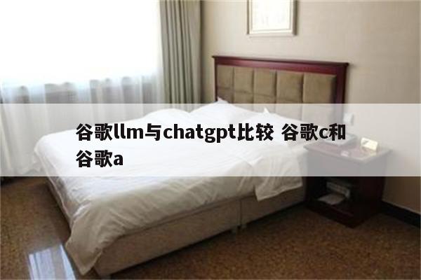 谷歌llm与chatgpt比较 谷歌c和谷歌a