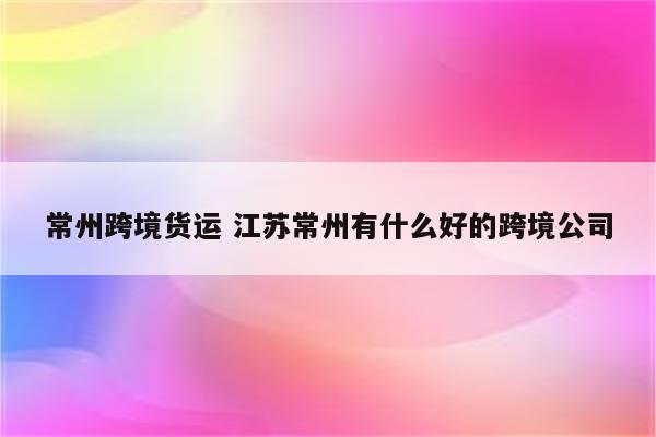 常州跨境货运 江苏常州有什么好的跨境公司