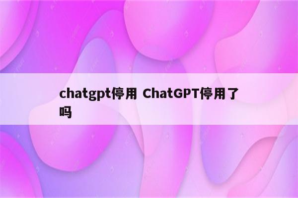 chatgpt停用 ChatGPT停用了吗