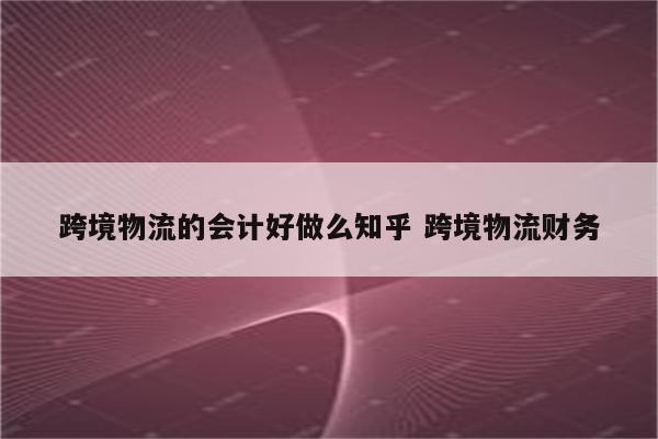 跨境物流的会计好做么知乎 跨境物流财务