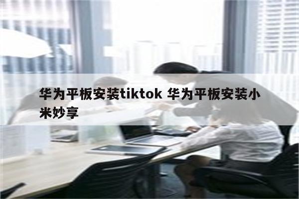 华为平板安装tiktok 华为平板安装小米妙享