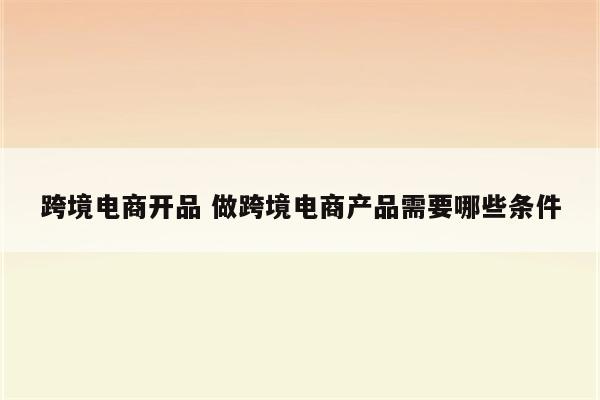 跨境电商开品 做跨境电商产品需要哪些条件