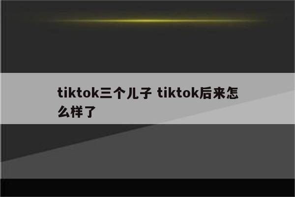 tiktok三个儿子 tiktok后来怎么样了