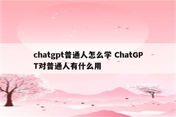 chatgpt普通人怎么学 ChatGPT对普通人有什么用