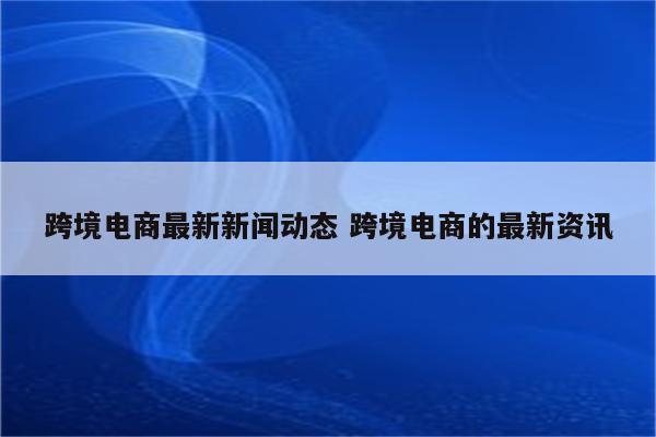 跨境电商最新新闻动态 跨境电商的最新资讯
