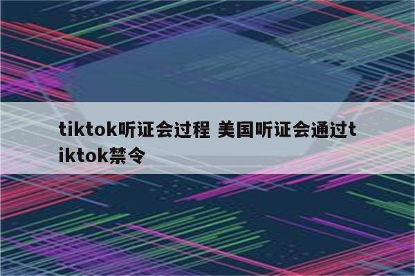 tiktok听证会过程 美国听证会通过tiktok禁令