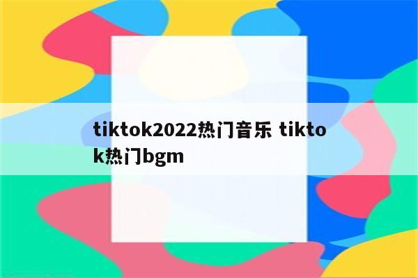 tiktok2022热门音乐 tiktok热门bgm