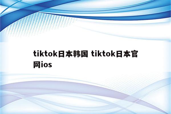 tiktok日本韩国 tiktok日本官网ios