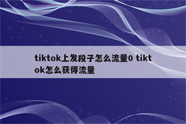 tiktok上发段子怎么流量0 tiktok怎么获得流量