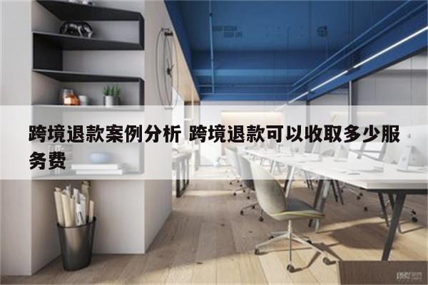 跨境退款案例分析 跨境退款可以收取多少服务费