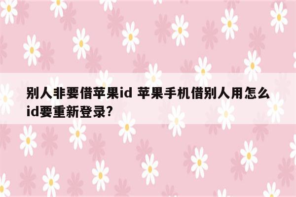 别人非要借苹果id 苹果手机借别人用怎么id要重新登录?