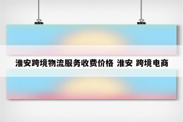 淮安跨境物流服务收费价格 淮安 跨境电商