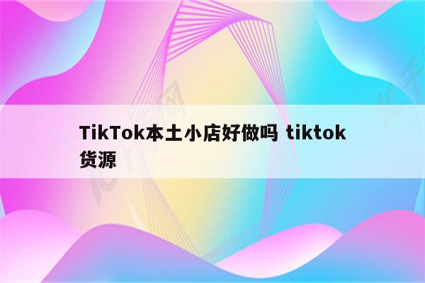 TikTok本土小店好做吗 tiktok货源