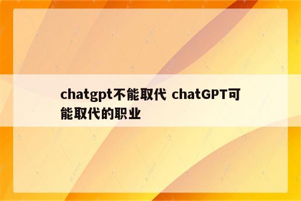 chatgpt不能取代 chatGPT可能取代的职业
