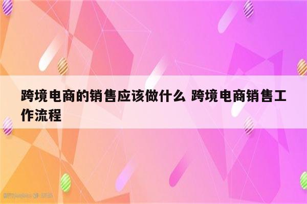 跨境电商的销售应该做什么 跨境电商销售工作流程
