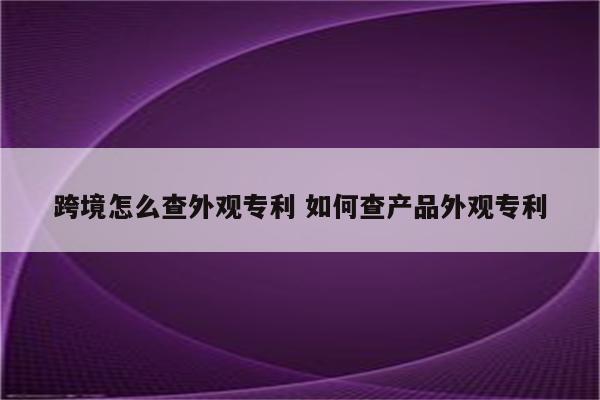 跨境怎么查外观专利 如何查产品外观专利