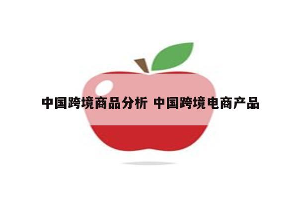 中国跨境商品分析 中国跨境电商产品