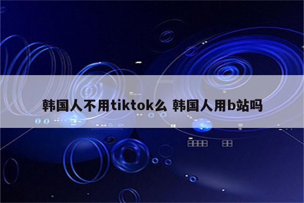 韩国人不用tiktok么 韩国人用b站吗