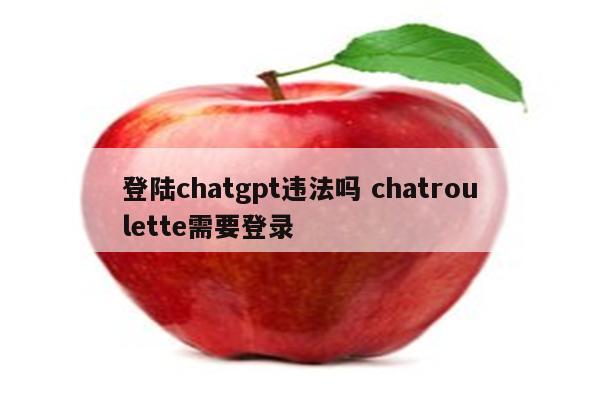 登陆chatgpt违法吗 chatroulette需要登录