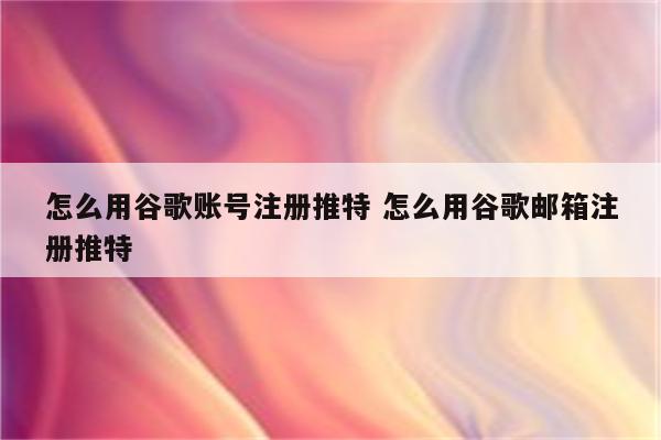 怎么用谷歌账号注册推特 怎么用谷歌邮箱注册推特