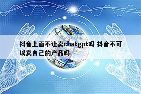 抖音上面不让卖chatgpt吗 抖音不可以卖自己的产品吗