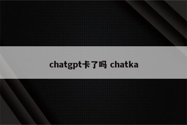 chatgpt卡了吗 chatka